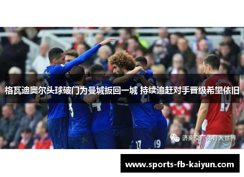 格瓦迪奥尔头球破门为曼城扳回一城 持续追赶对手晋级希望依旧