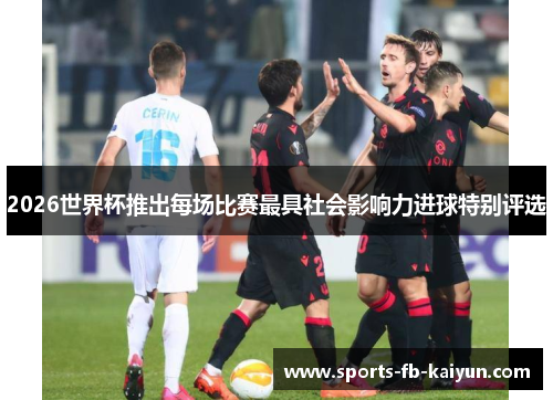 2026世界杯推出每场比赛最具社会影响力进球特别评选 2026世界杯推出每场比赛最具社会影响力进球特别评选