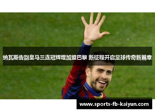 纳瓦斯告别皇马三连冠辉煌加盟巴黎 新征程开启足球传奇新篇章