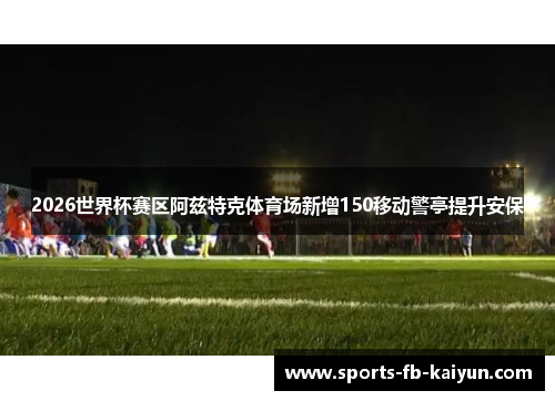 2026世界杯赛区阿兹特克体育场新增150移动警亭提升安保