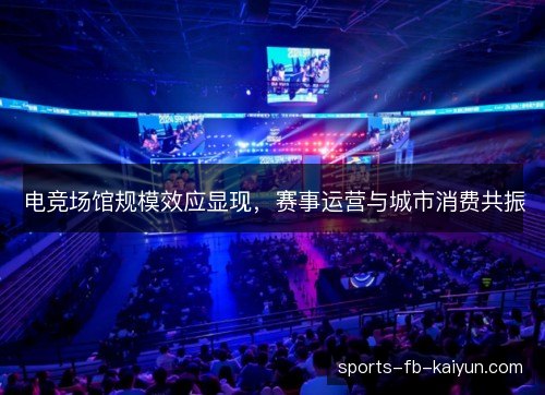 电竞场馆规模效应显现，赛事运营与城市消费共振
